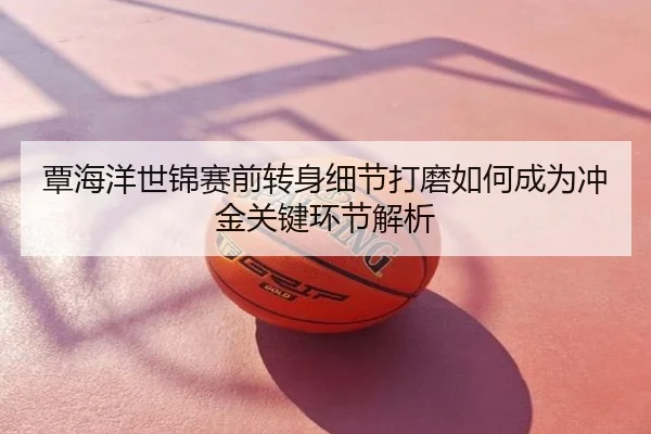 覃海洋世锦赛前转身细节打磨如何成为冲金关键环节解析
