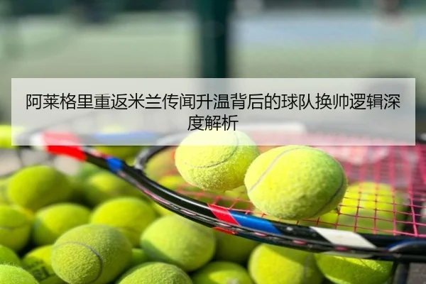 阿莱格里重返米兰传闻升温背后的球队换帅逻辑深度解析